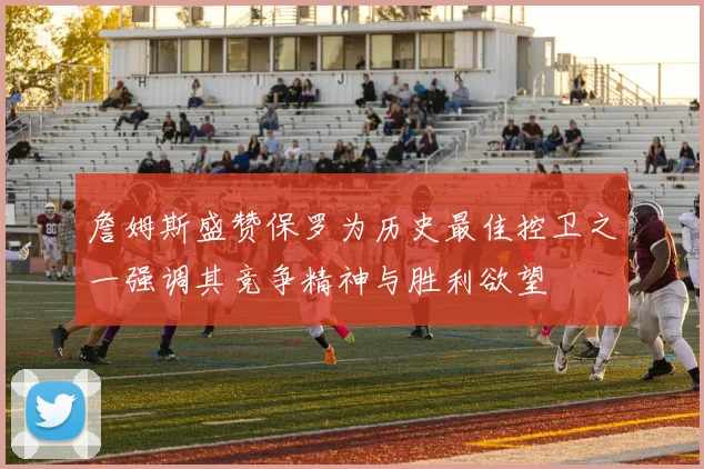 詹姆斯盛赞保罗为历史最佳控卫之一强调其竞争精神与胜利欲望