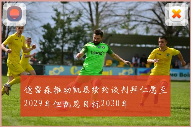 德雷森推动凯恩续约谈判拜仁愿至2029年但凯恩目标2030年
