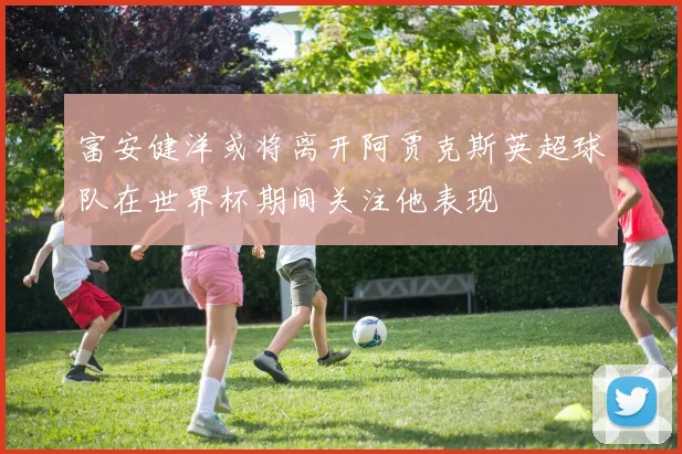 富安健洋或将离开阿贾克斯英超球队在世界杯期间关注他表现