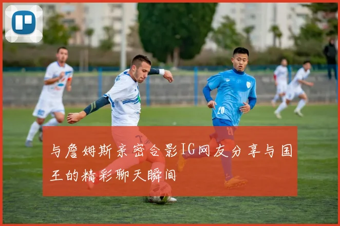 与詹姆斯亲密合影IG网友分享与国王的精彩聊天瞬间