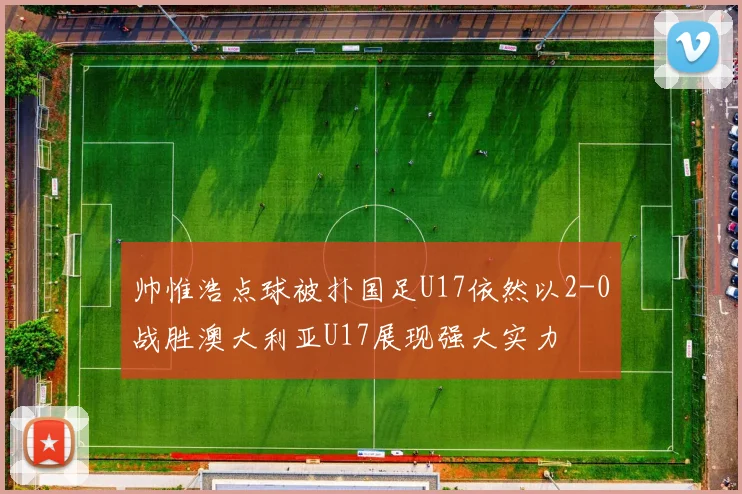 帅惟浩点球被扑国足U17依然以2-0战胜澳大利亚U17展现强大实力