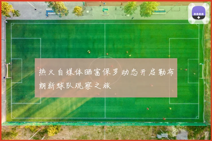 热火自媒体晒富保罗动态开启勒布朗新球队观察之旅