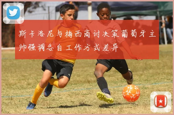 斯卡洛尼与梅西商讨决策葡萄牙主帅强调各自工作方式差异