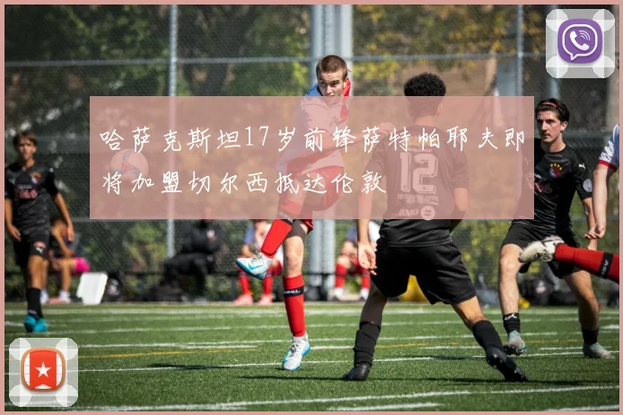哈萨克斯坦17岁前锋萨特帕耶夫即将加盟切尔西抵达伦敦