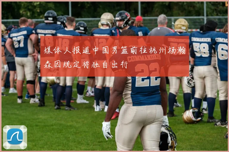 媒体人报道中国男篮前往杭州杨瀚森因规定将独自出行