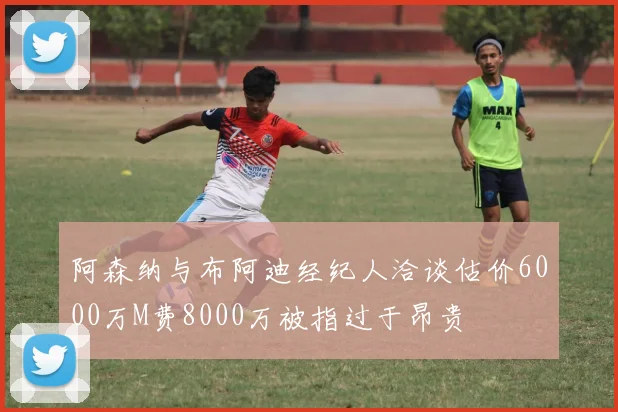 阿森纳与布阿迪经纪人洽谈估价6000万M费8000万被指过于昂贵