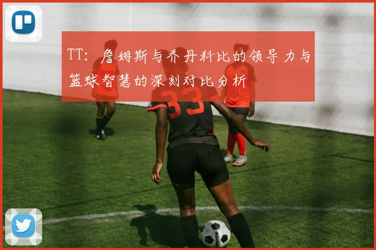 TT：詹姆斯与乔丹科比的领导力与篮球智慧的深刻对比分析