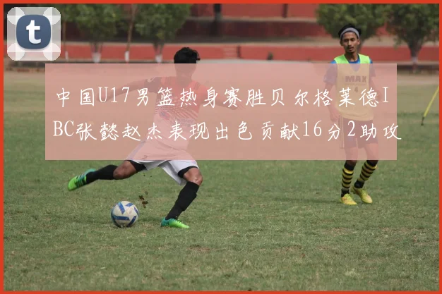 中国U17男篮热身赛胜贝尔格莱德IBC张懿赵杰表现出色贡献16分2助攻2抢断