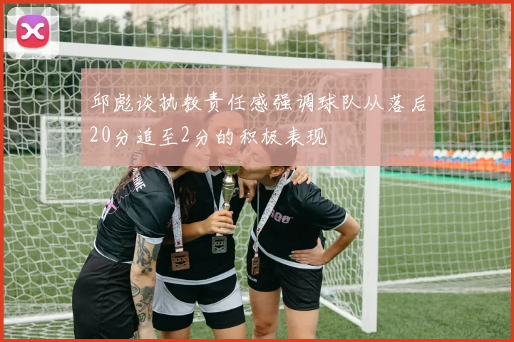 邱彪谈执教责任感强调球队从落后20分追至2分的积极表现