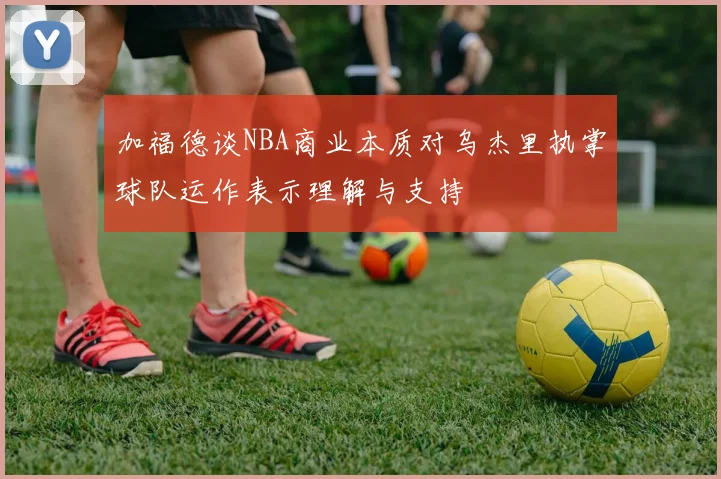 加福德谈NBA商业本质对乌杰里执掌球队运作表示理解与支持