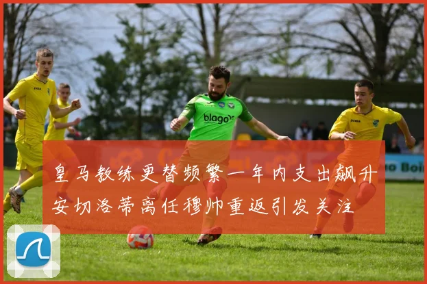 皇马教练更替频繁一年内支出飙升安切洛蒂离任穆帅重返引发关注